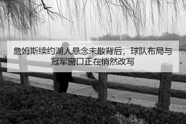 詹姆斯续约湖人悬念未散背后，球队布局与冠军窗口正在悄然改写